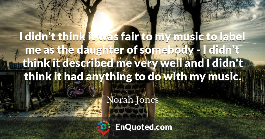 I didn't think it was fair to my music to label me as the daughter of somebody - I didn't think it described me very well and I didn't think it had anything to do with my music.