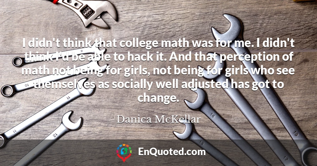 I didn't think that college math was for me. I didn't think I'd be able to hack it. And that perception of math not being for girls, not being for girls who see themselves as socially well adjusted has got to change.