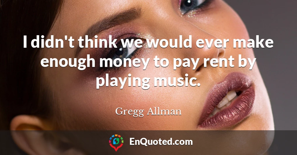 I didn't think we would ever make enough money to pay rent by playing music.