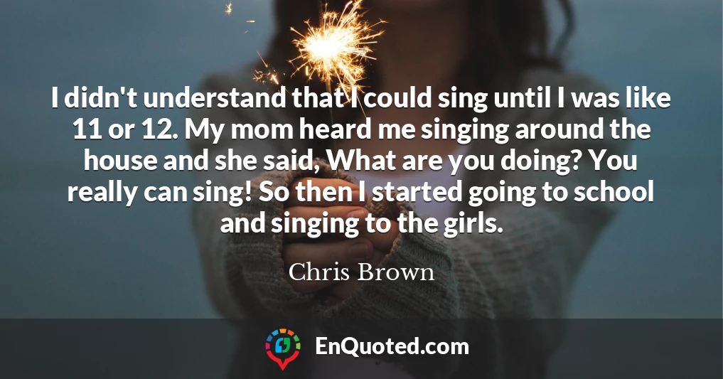 I didn't understand that I could sing until I was like 11 or 12. My mom heard me singing around the house and she said, What are you doing? You really can sing! So then I started going to school and singing to the girls.