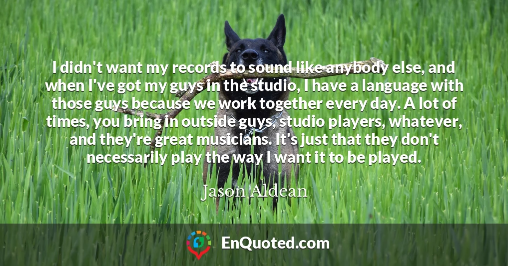 I didn't want my records to sound like anybody else, and when I've got my guys in the studio, I have a language with those guys because we work together every day. A lot of times, you bring in outside guys, studio players, whatever, and they're great musicians. It's just that they don't necessarily play the way I want it to be played.