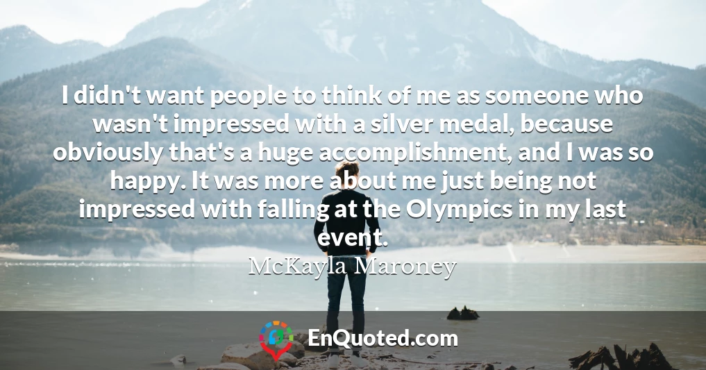 I didn't want people to think of me as someone who wasn't impressed with a silver medal, because obviously that's a huge accomplishment, and I was so happy. It was more about me just being not impressed with falling at the Olympics in my last event.