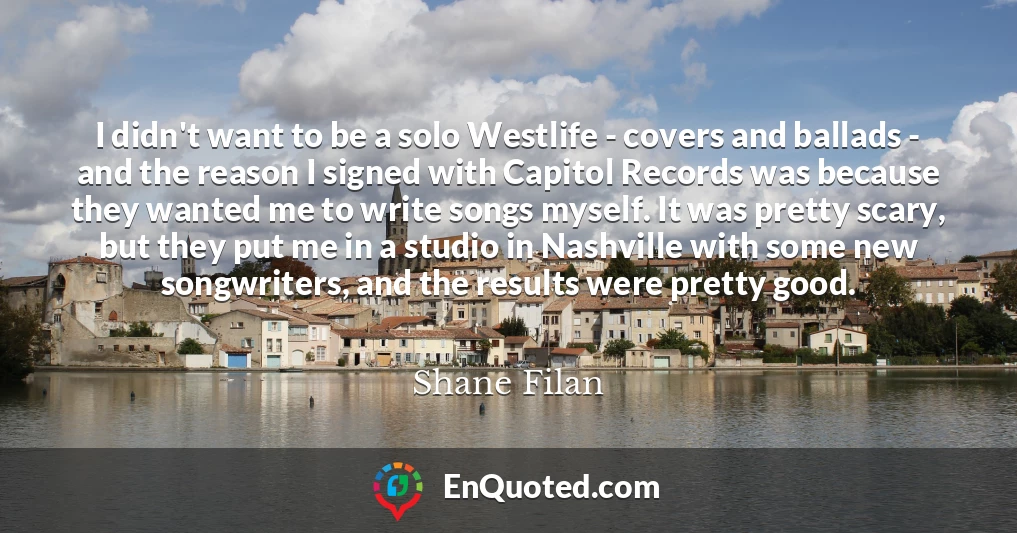 I didn't want to be a solo Westlife - covers and ballads - and the reason I signed with Capitol Records was because they wanted me to write songs myself. It was pretty scary, but they put me in a studio in Nashville with some new songwriters, and the results were pretty good.
