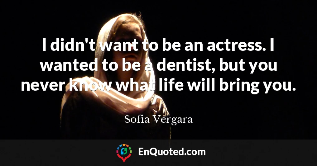 I didn't want to be an actress. I wanted to be a dentist, but you never know what life will bring you.