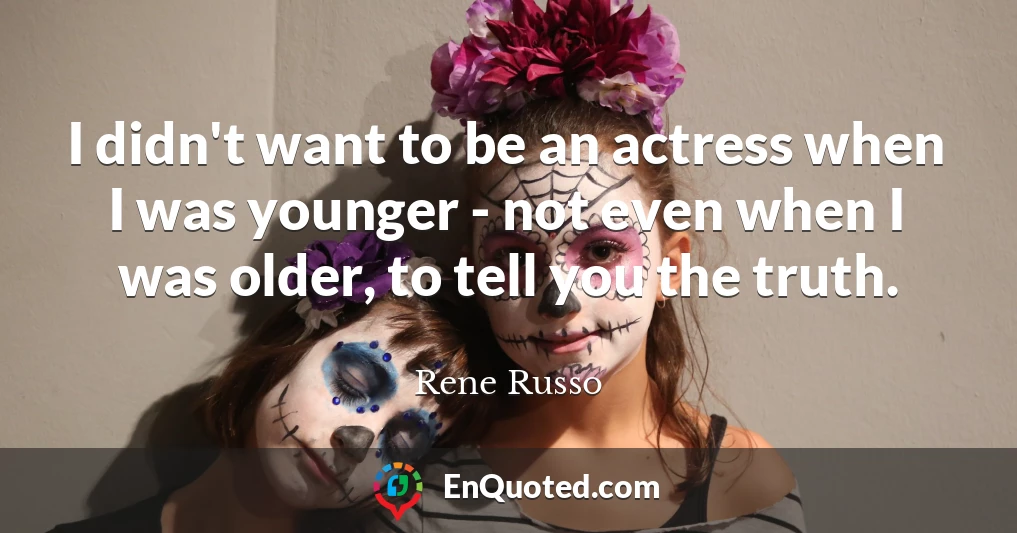 I didn't want to be an actress when I was younger - not even when I was older, to tell you the truth.