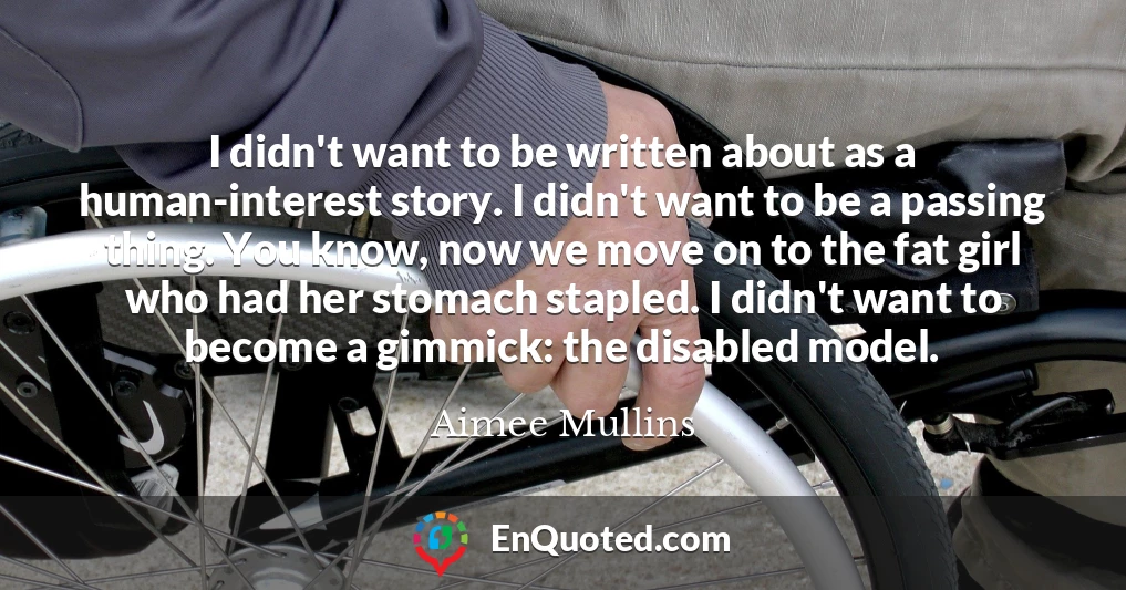 I didn't want to be written about as a human-interest story. I didn't want to be a passing thing. You know, now we move on to the fat girl who had her stomach stapled. I didn't want to become a gimmick: the disabled model.
