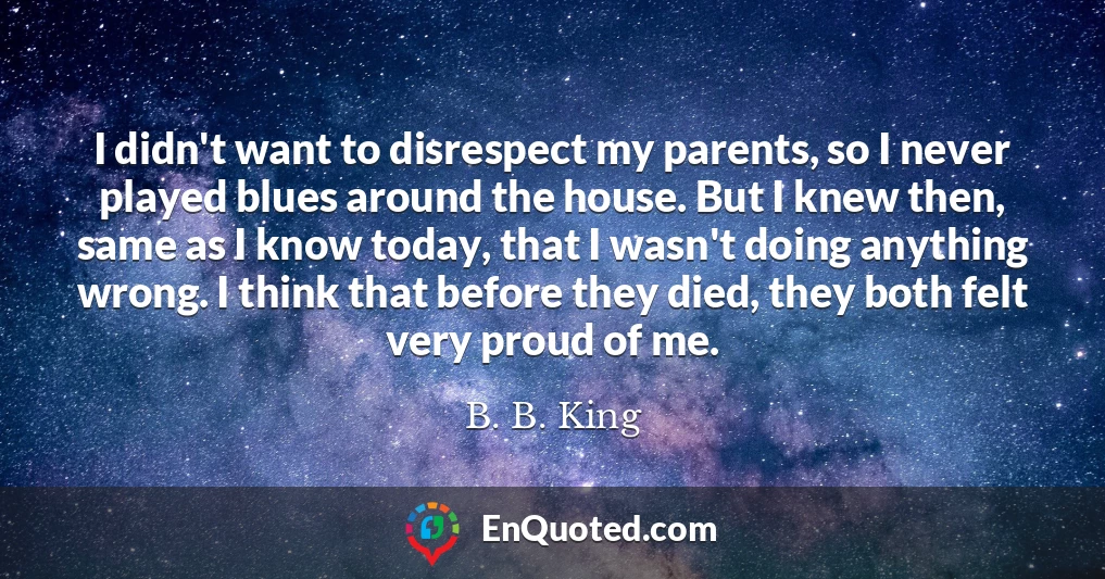 I didn't want to disrespect my parents, so I never played blues around the house. But I knew then, same as I know today, that I wasn't doing anything wrong. I think that before they died, they both felt very proud of me.