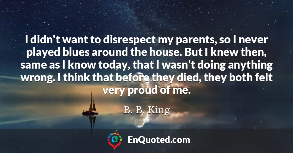 I didn't want to disrespect my parents, so I never played blues around the house. But I knew then, same as I know today, that I wasn't doing anything wrong. I think that before they died, they both felt very proud of me.