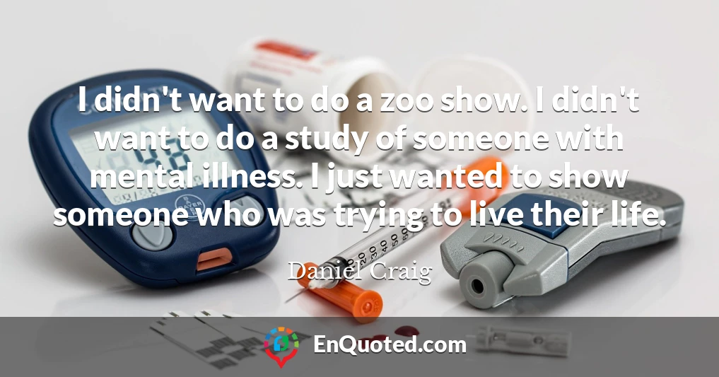 I didn't want to do a zoo show. I didn't want to do a study of someone with mental illness. I just wanted to show someone who was trying to live their life.