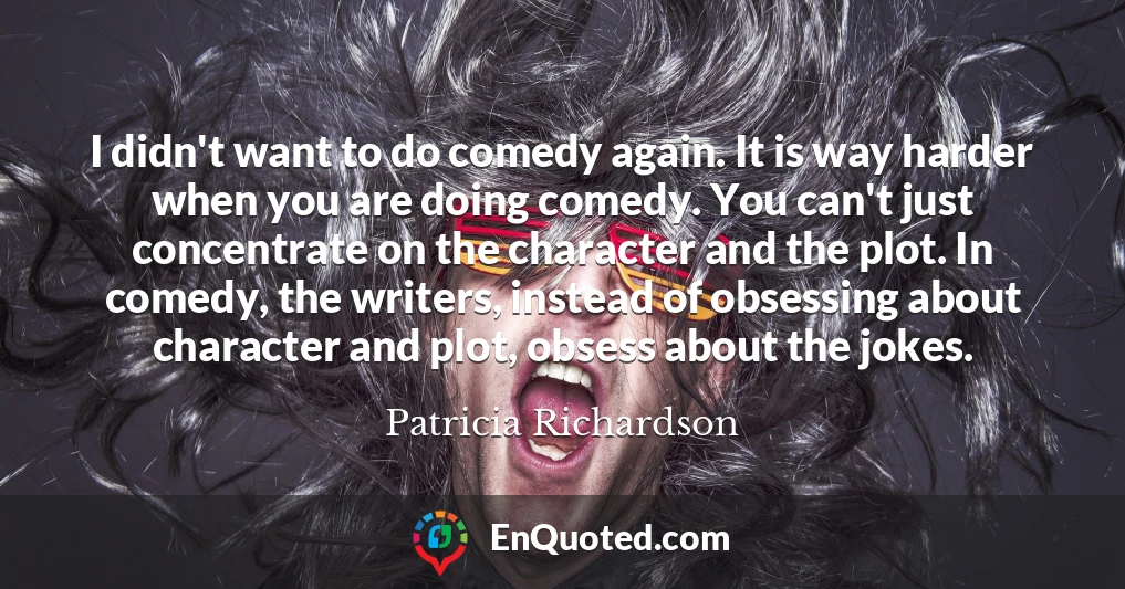 I didn't want to do comedy again. It is way harder when you are doing comedy. You can't just concentrate on the character and the plot. In comedy, the writers, instead of obsessing about character and plot, obsess about the jokes.