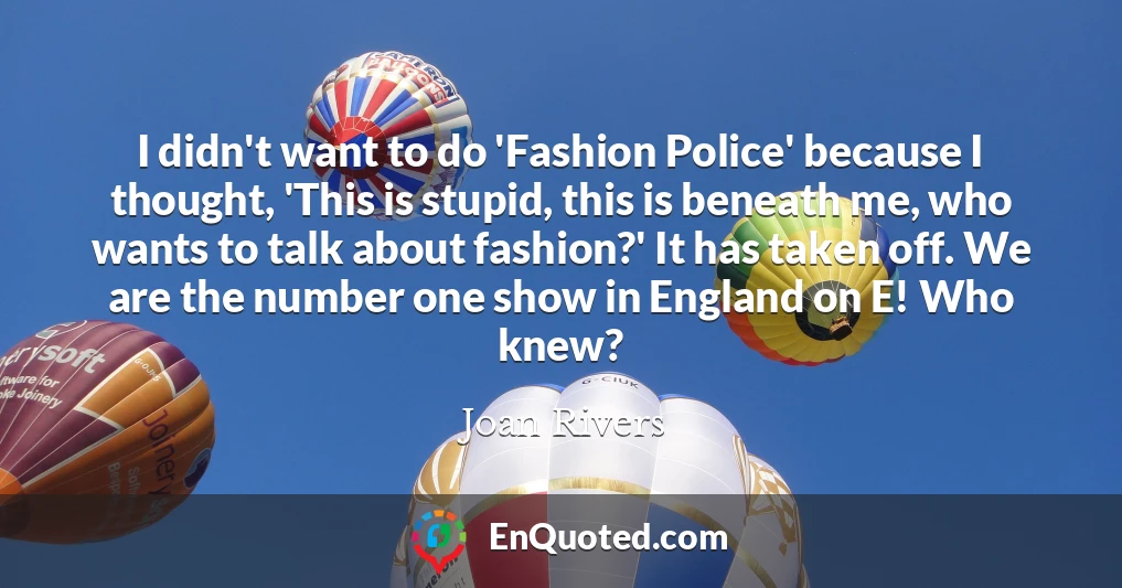 I didn't want to do 'Fashion Police' because I thought, 'This is stupid, this is beneath me, who wants to talk about fashion?' It has taken off. We are the number one show in England on E! Who knew?