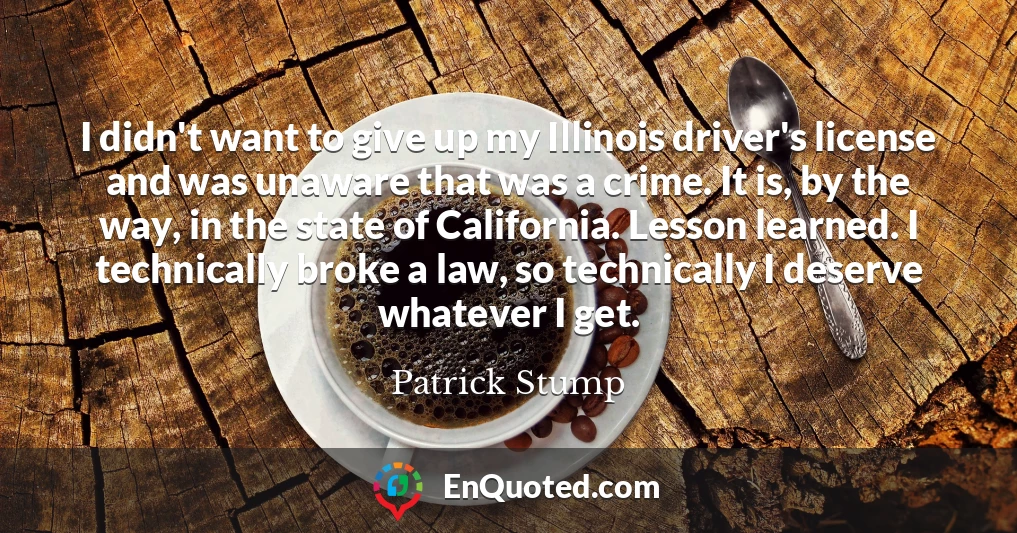 I didn't want to give up my Illinois driver's license and was unaware that was a crime. It is, by the way, in the state of California. Lesson learned. I technically broke a law, so technically I deserve whatever I get.