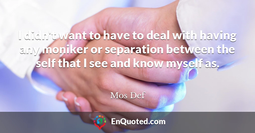 I didn't want to have to deal with having any moniker or separation between the self that I see and know myself as.