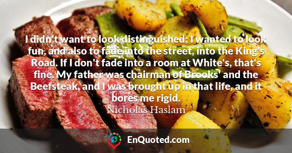 I didn't want to look distinguished; I wanted to look fun, and also to fade into the street, into the King's Road. If I don't fade into a room at White's, that's fine. My father was chairman of Brooks' and the Beefsteak, and I was brought up in that life, and it bores me rigid.