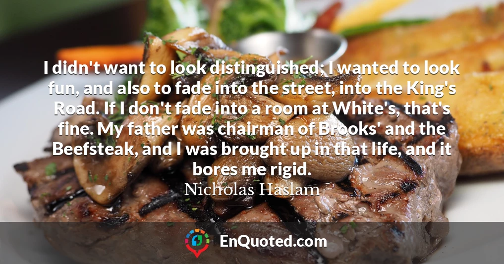 I didn't want to look distinguished; I wanted to look fun, and also to fade into the street, into the King's Road. If I don't fade into a room at White's, that's fine. My father was chairman of Brooks' and the Beefsteak, and I was brought up in that life, and it bores me rigid.