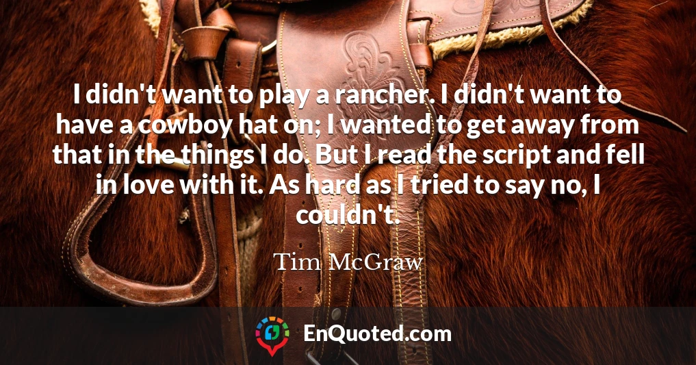 I didn't want to play a rancher. I didn't want to have a cowboy hat on; I wanted to get away from that in the things I do. But I read the script and fell in love with it. As hard as I tried to say no, I couldn't.