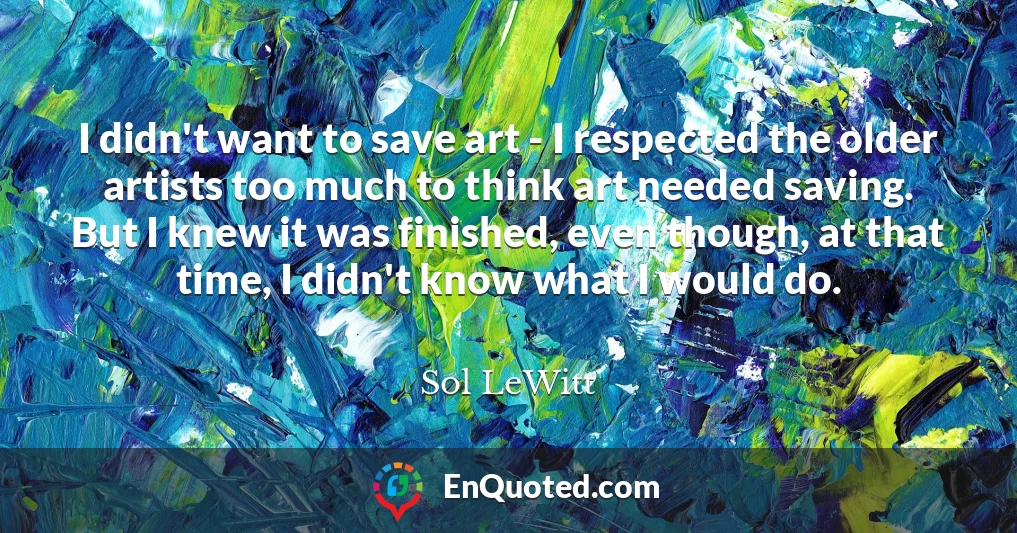 I didn't want to save art - I respected the older artists too much to think art needed saving. But I knew it was finished, even though, at that time, I didn't know what I would do.