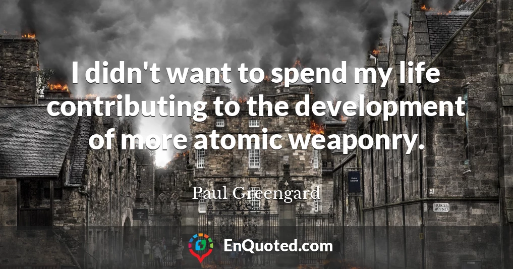I didn't want to spend my life contributing to the development of more atomic weaponry.