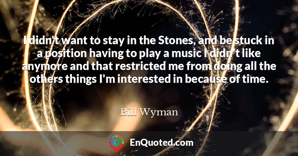 I didn't want to stay in the Stones, and be stuck in a position having to play a music I didn't like anymore and that restricted me from doing all the others things I'm interested in because of time.