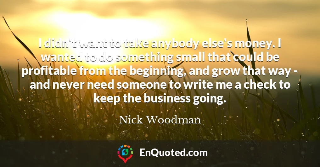 I didn't want to take anybody else's money. I wanted to do something small that could be profitable from the beginning, and grow that way - and never need someone to write me a check to keep the business going.