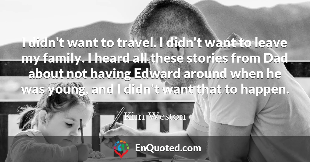 I didn't want to travel. I didn't want to leave my family. I heard all these stories from Dad about not having Edward around when he was young, and I didn't want that to happen.