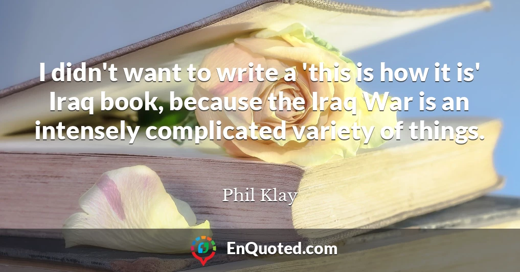 I didn't want to write a 'this is how it is' Iraq book, because the Iraq War is an intensely complicated variety of things.