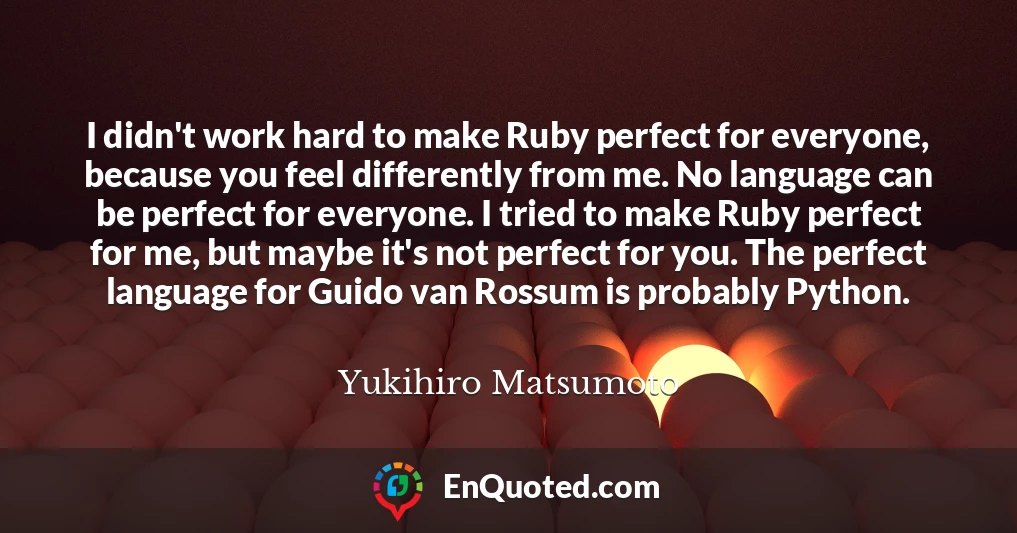 I didn't work hard to make Ruby perfect for everyone, because you feel differently from me. No language can be perfect for everyone. I tried to make Ruby perfect for me, but maybe it's not perfect for you. The perfect language for Guido van Rossum is probably Python.