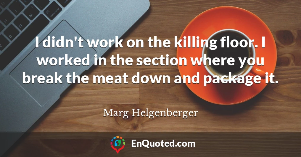 I didn't work on the killing floor. I worked in the section where you break the meat down and package it.