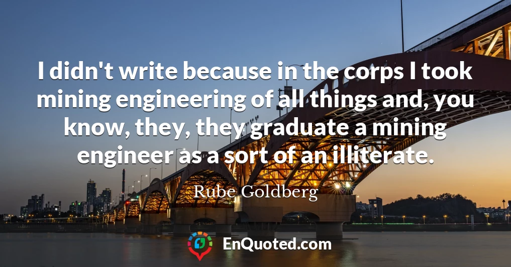 I didn't write because in the corps I took mining engineering of all things and, you know, they, they graduate a mining engineer as a sort of an illiterate.
