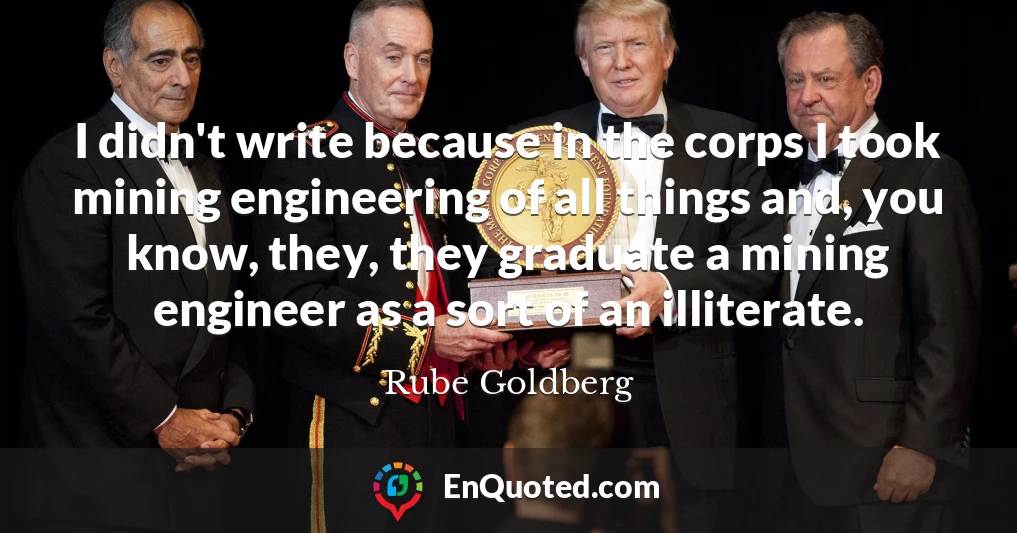 I didn't write because in the corps I took mining engineering of all things and, you know, they, they graduate a mining engineer as a sort of an illiterate.