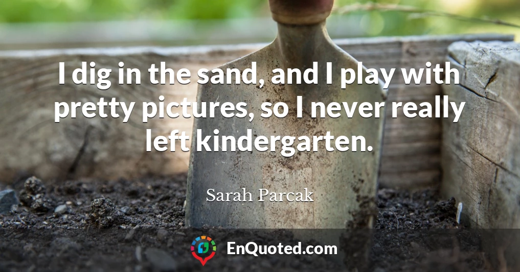 I dig in the sand, and I play with pretty pictures, so I never really left kindergarten.