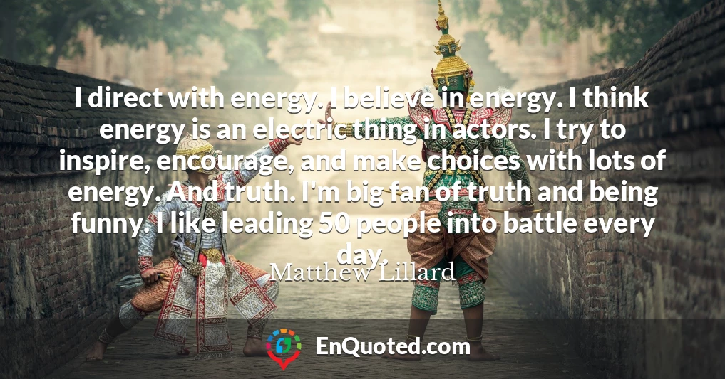 I direct with energy. I believe in energy. I think energy is an electric thing in actors. I try to inspire, encourage, and make choices with lots of energy. And truth. I'm big fan of truth and being funny. I like leading 50 people into battle every day.