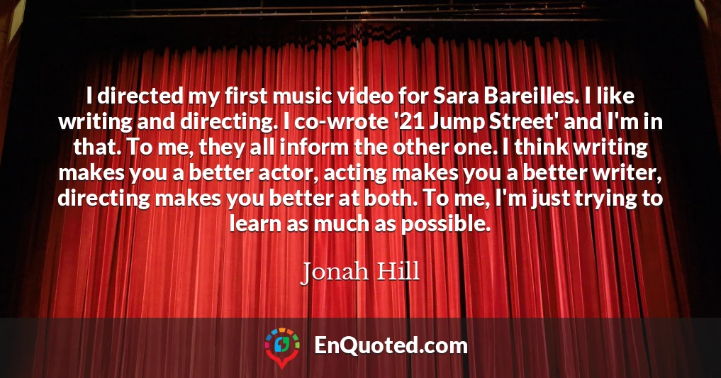 I directed my first music video for Sara Bareilles. I like writing and directing. I co-wrote '21 Jump Street' and I'm in that. To me, they all inform the other one. I think writing makes you a better actor, acting makes you a better writer, directing makes you better at both. To me, I'm just trying to learn as much as possible.
