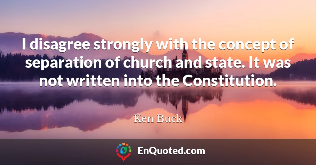 I disagree strongly with the concept of separation of church and state. It was not written into the Constitution.