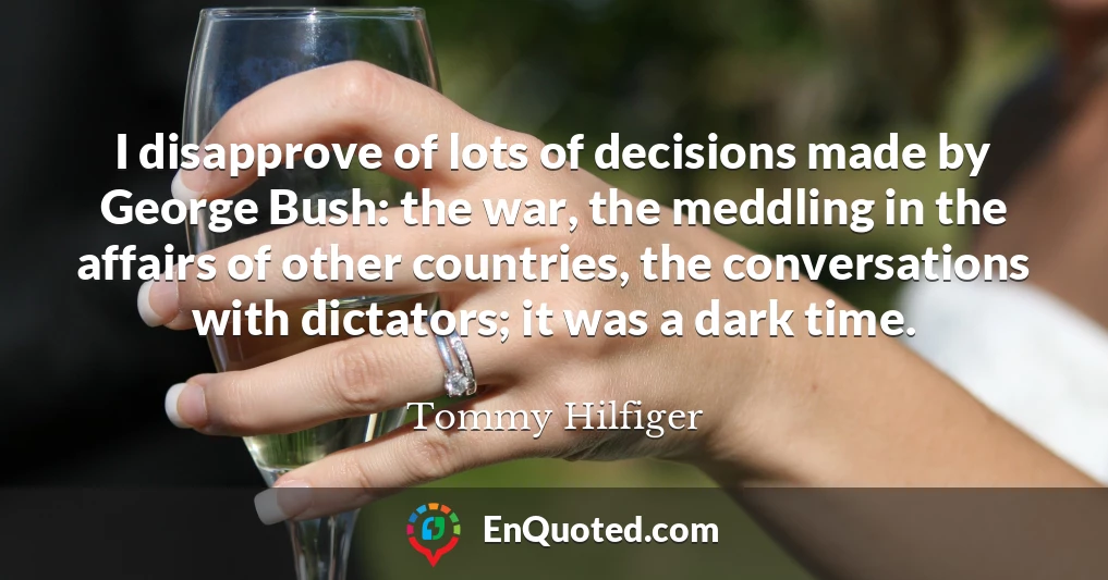 I disapprove of lots of decisions made by George Bush: the war, the meddling in the affairs of other countries, the conversations with dictators; it was a dark time.