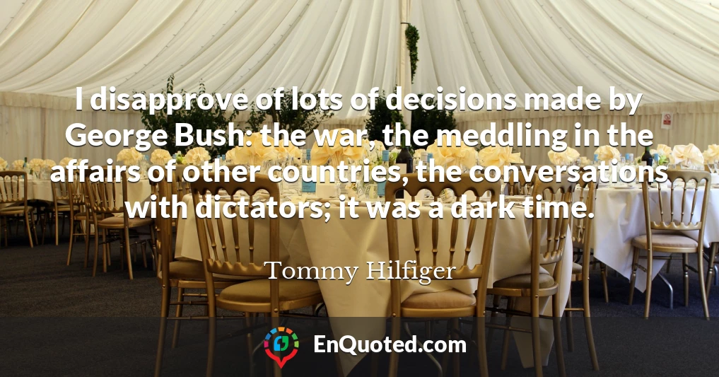 I disapprove of lots of decisions made by George Bush: the war, the meddling in the affairs of other countries, the conversations with dictators; it was a dark time.