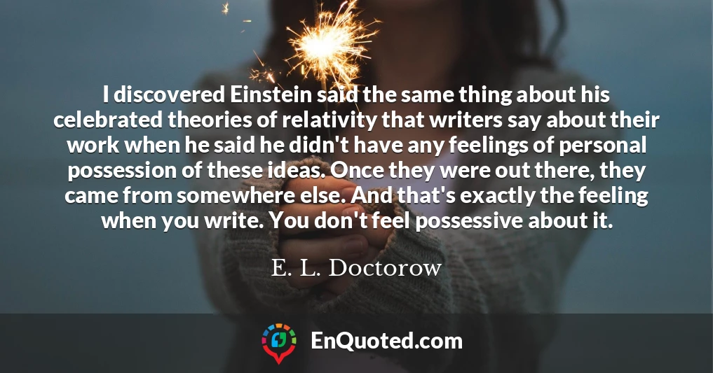 I discovered Einstein said the same thing about his celebrated theories of relativity that writers say about their work when he said he didn't have any feelings of personal possession of these ideas. Once they were out there, they came from somewhere else. And that's exactly the feeling when you write. You don't feel possessive about it.