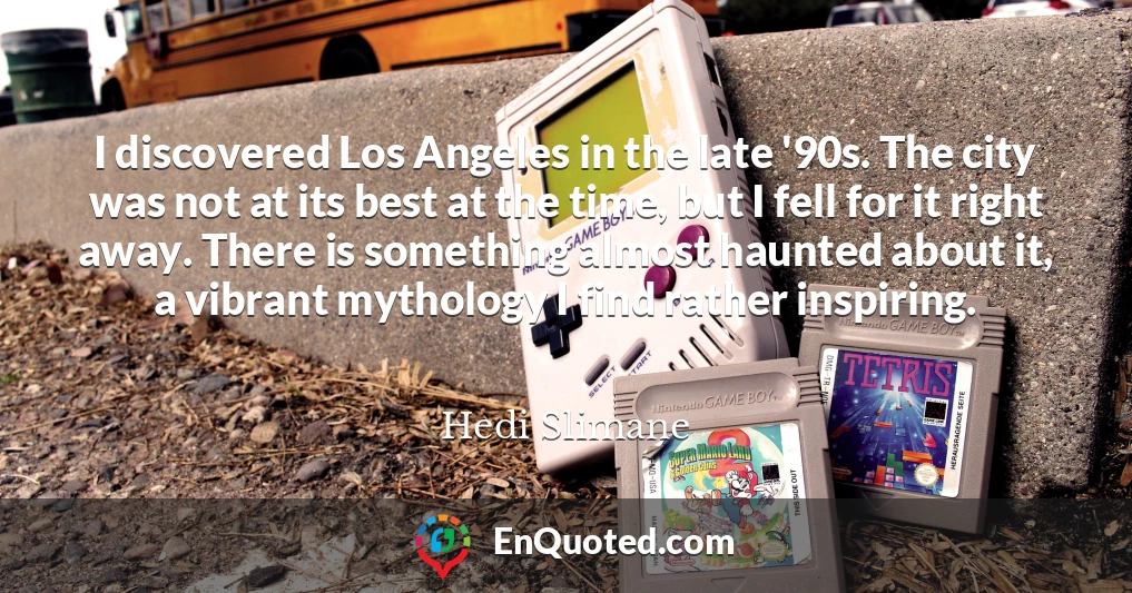 I discovered Los Angeles in the late '90s. The city was not at its best at the time, but I fell for it right away. There is something almost haunted about it, a vibrant mythology I find rather inspiring.