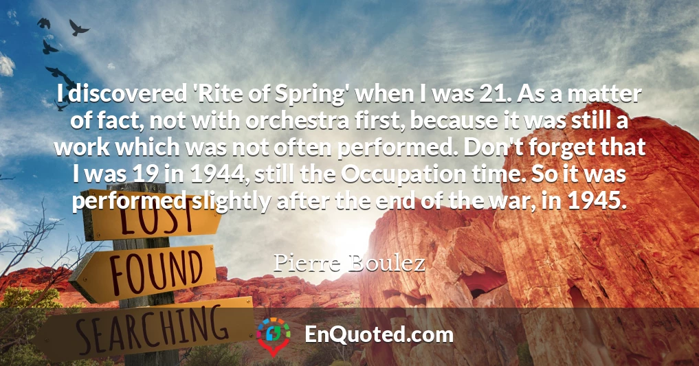 I discovered 'Rite of Spring' when I was 21. As a matter of fact, not with orchestra first, because it was still a work which was not often performed. Don't forget that I was 19 in 1944, still the Occupation time. So it was performed slightly after the end of the war, in 1945.