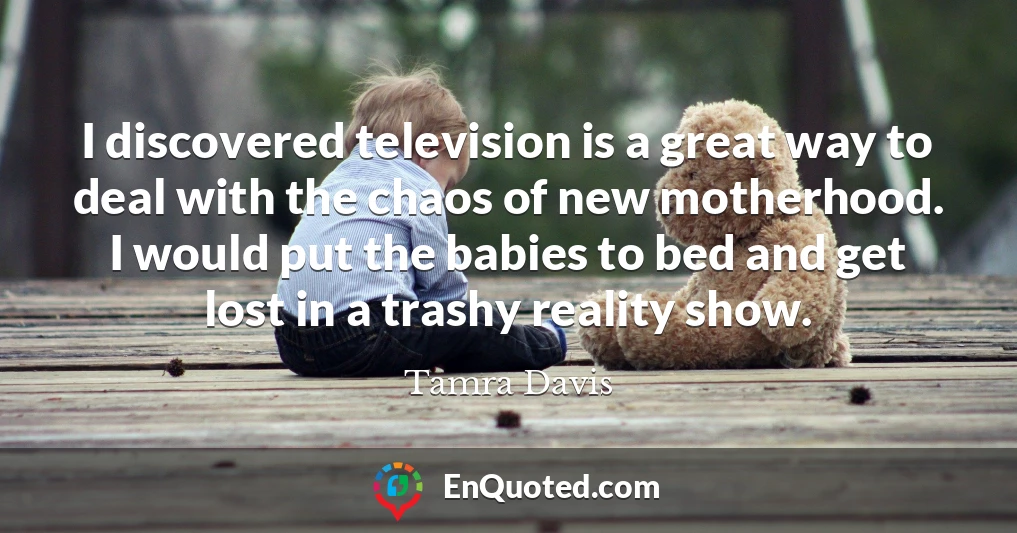 I discovered television is a great way to deal with the chaos of new motherhood. I would put the babies to bed and get lost in a trashy reality show.