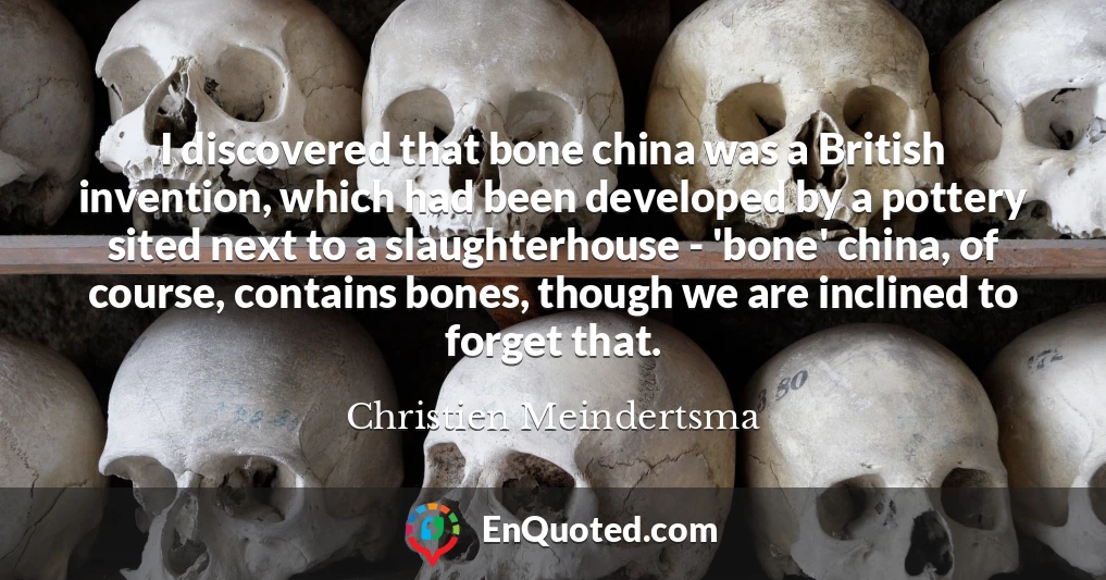 I discovered that bone china was a British invention, which had been developed by a pottery sited next to a slaughterhouse - 'bone' china, of course, contains bones, though we are inclined to forget that.
