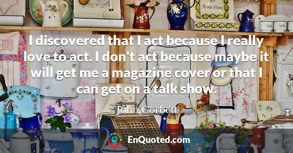 I discovered that I act because I really love to act. I don't act because maybe it will get me a magazine cover or that I can get on a talk show.