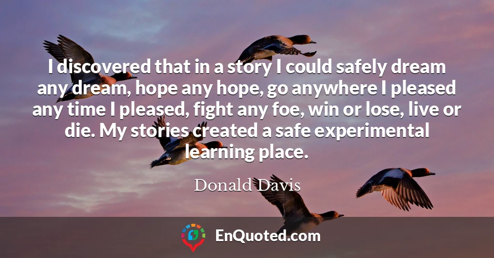 I discovered that in a story I could safely dream any dream, hope any hope, go anywhere I pleased any time I pleased, fight any foe, win or lose, live or die. My stories created a safe experimental learning place.