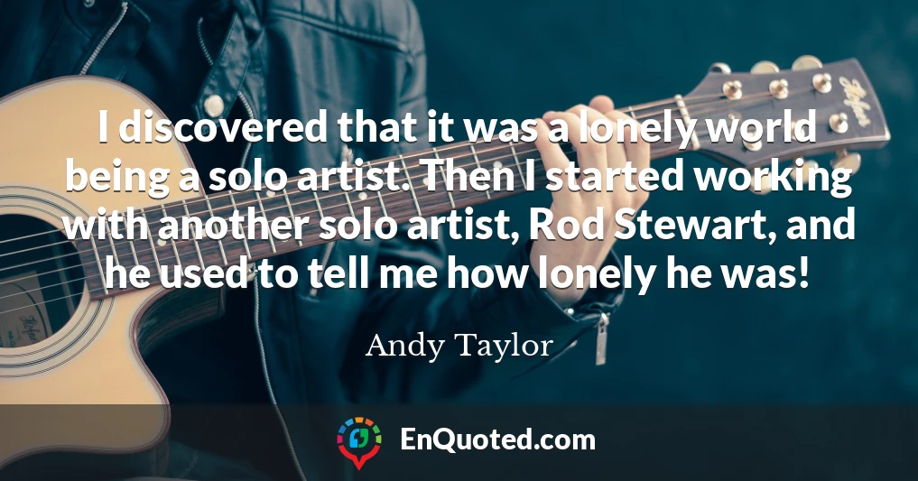 I discovered that it was a lonely world being a solo artist. Then I started working with another solo artist, Rod Stewart, and he used to tell me how lonely he was!