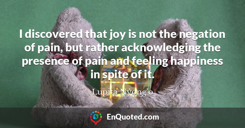 I discovered that joy is not the negation of pain, but rather acknowledging the presence of pain and feeling happiness in spite of it.