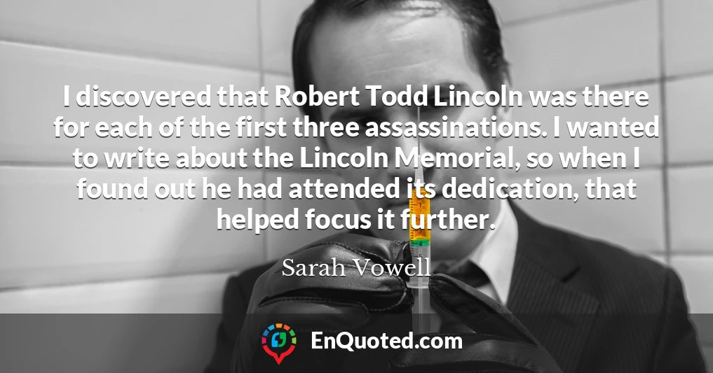I discovered that Robert Todd Lincoln was there for each of the first three assassinations. I wanted to write about the Lincoln Memorial, so when I found out he had attended its dedication, that helped focus it further.
