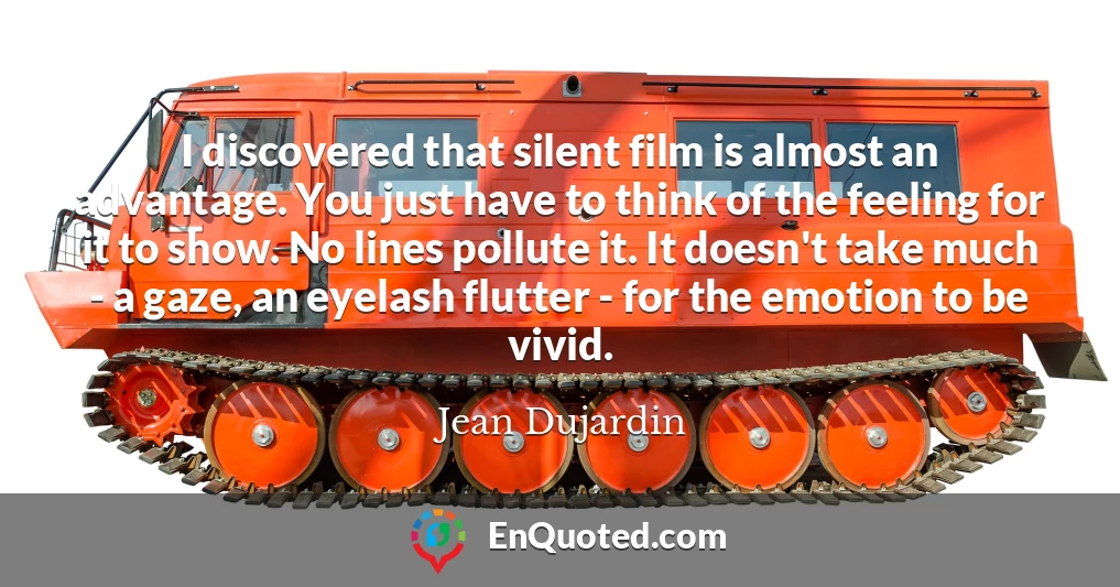 I discovered that silent film is almost an advantage. You just have to think of the feeling for it to show. No lines pollute it. It doesn't take much - a gaze, an eyelash flutter - for the emotion to be vivid.