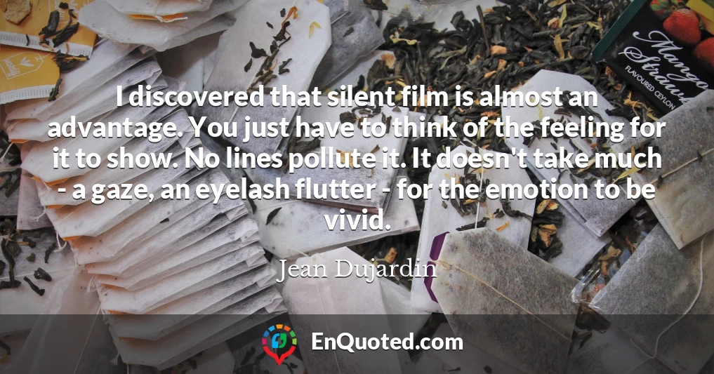 I discovered that silent film is almost an advantage. You just have to think of the feeling for it to show. No lines pollute it. It doesn't take much - a gaze, an eyelash flutter - for the emotion to be vivid.