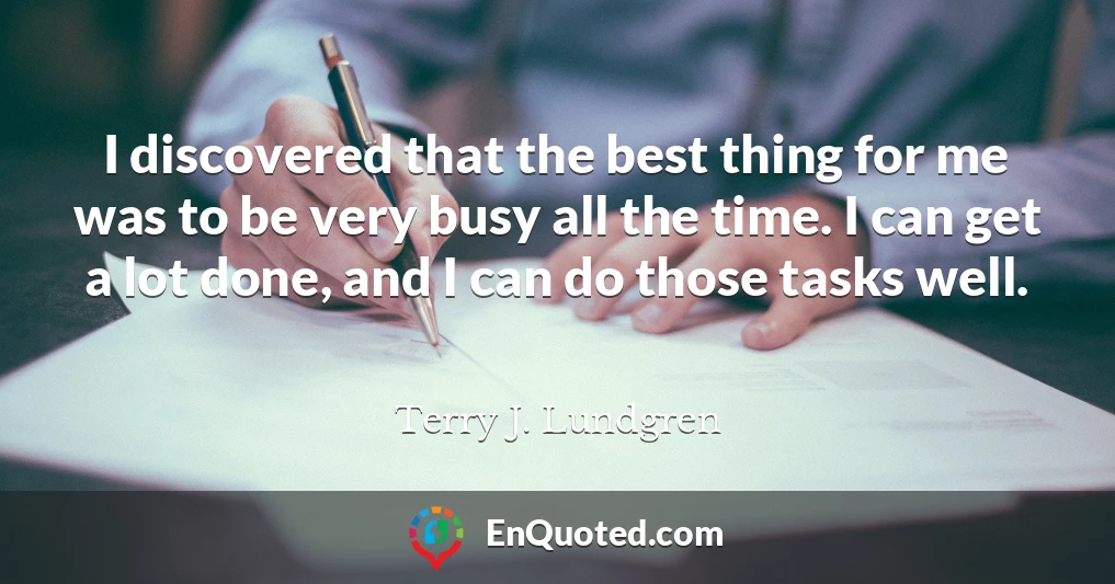 I discovered that the best thing for me was to be very busy all the time. I can get a lot done, and I can do those tasks well.