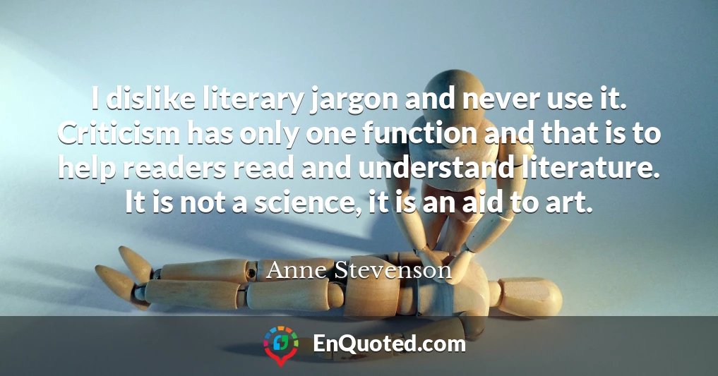 I dislike literary jargon and never use it. Criticism has only one function and that is to help readers read and understand literature. It is not a science, it is an aid to art.